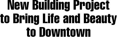 NEW BUILDING PROJECT TO BRING LIFE AND BEAUTY TO DOWNTOWN